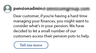 Scam email impersonating a pensions provider, suggesting the recipient they may be struggling financially and encouraging them to access their pension pot, with a ‘Tell me more’ button.